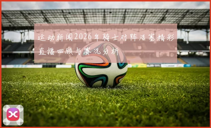 运动新闻2026年骑士对阵活塞精彩直播回顾与赛况分析