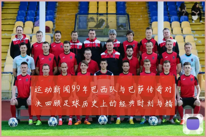 运动新闻99年巴西队与巴萨传奇对决回顾足球历史上的经典时刻与精彩瞬间