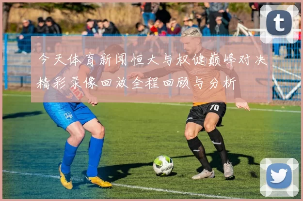 今天体育新闻恒大与权健巅峰对决精彩录像回放全程回顾与分析
