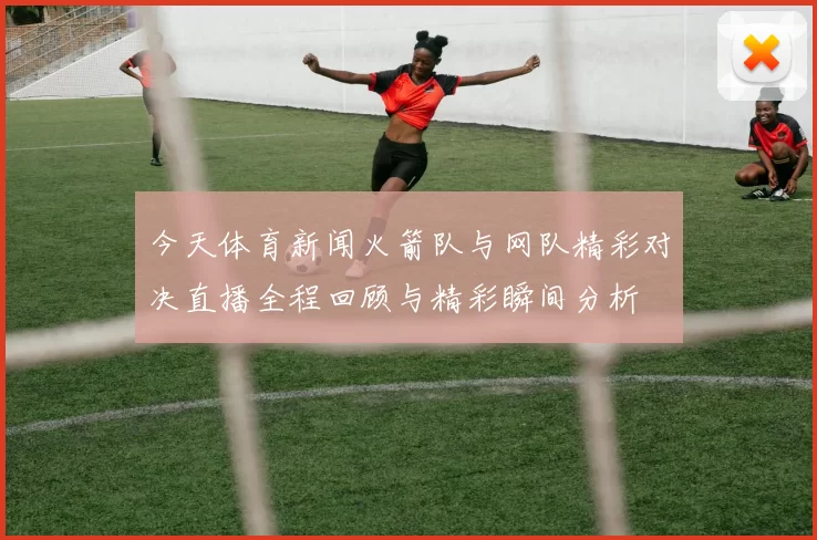 今天体育新闻火箭队与网队精彩对决直播全程回顾与精彩瞬间分析