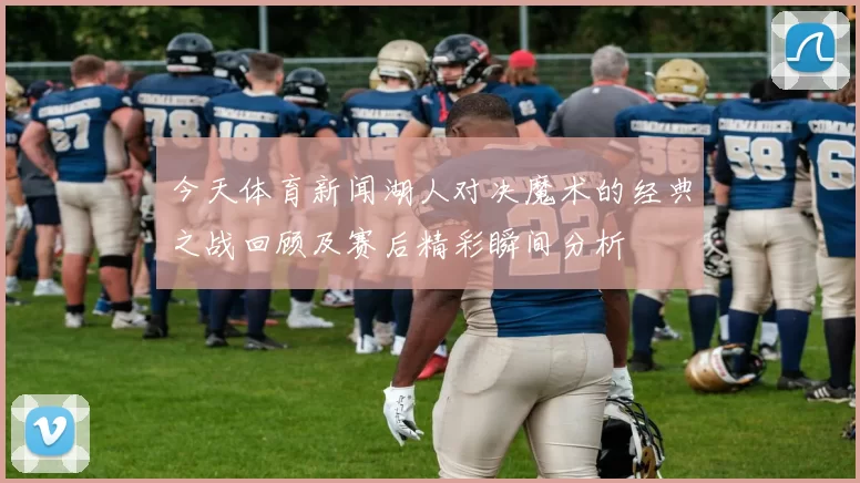 今天体育新闻湖人对决魔术的经典之战回顾及赛后精彩瞬间分析